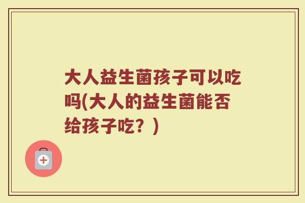 大人益生菌孩子可以吃吗(大人的益生菌能否给孩子吃？)