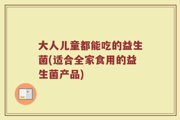 大人儿童都能吃的益生菌(适合全家食用的益生菌产品)