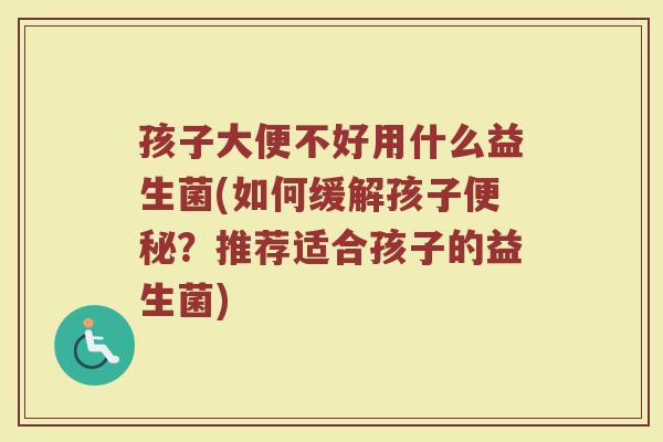 孩子大便不好用什么益生菌(如何缓解孩子便秘？推荐适合孩子的益生菌)