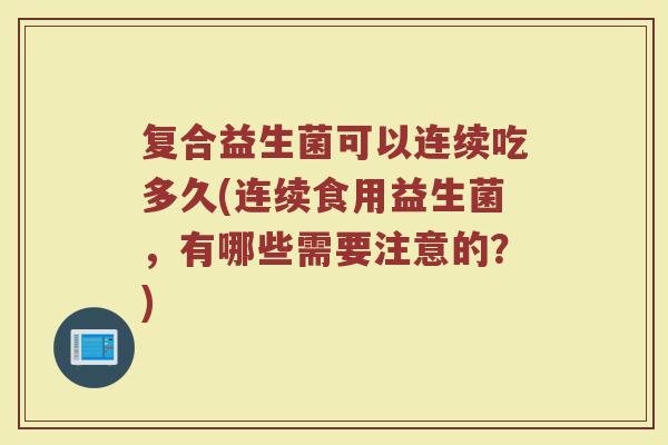 复合益生菌可以连续吃多久(连续食用益生菌，有哪些需要注意的？)