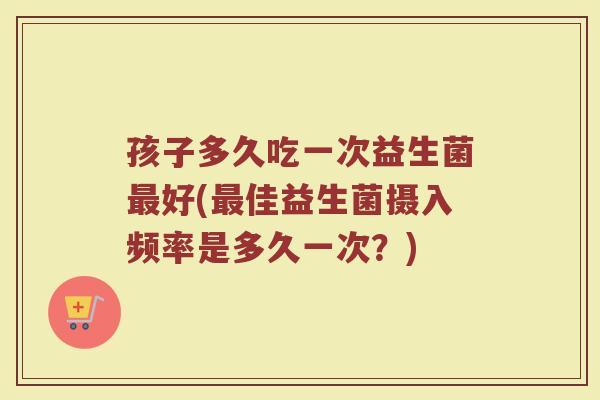 孩子多久吃一次益生菌最好(最佳益生菌摄入频率是多久一次？)