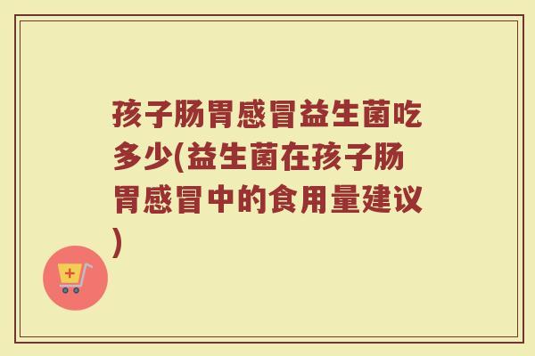 孩子肠胃感冒益生菌吃多少(益生菌在孩子肠胃感冒中的食用量建议)