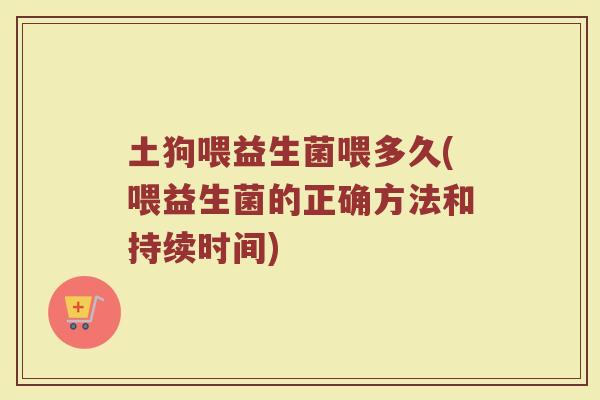 土狗喂益生菌喂多久(喂益生菌的正确方法和持续时间)