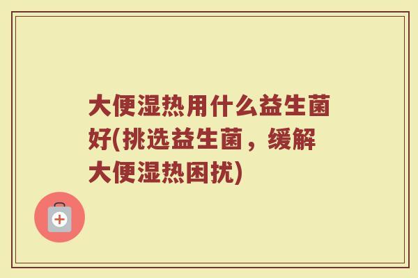大便湿热用什么益生菌好(挑选益生菌，缓解大便湿热困扰)