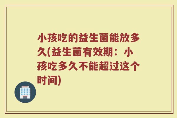 小孩吃的益生菌能放多久(益生菌有效期：小孩吃多久不能超过这个时间)