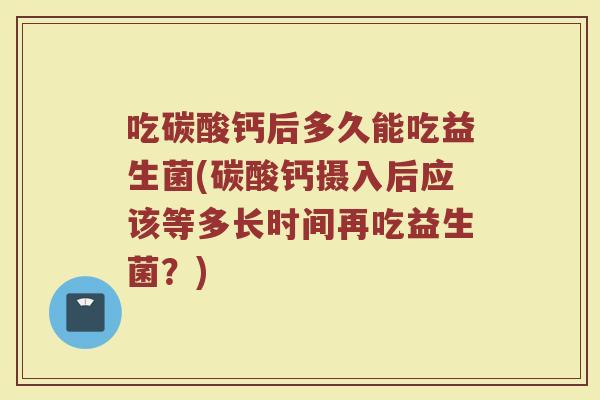 吃碳酸钙后多久能吃益生菌(碳酸钙摄入后应该等多长时间再吃益生菌？)
