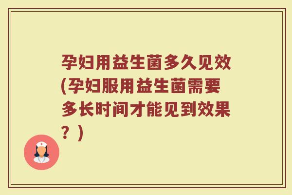 孕妇用益生菌多久见效(孕妇服用益生菌需要多长时间才能见到效果？)