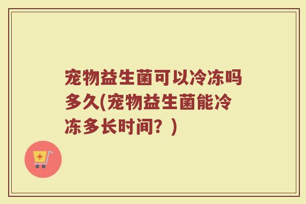 宠物益生菌可以冷冻吗多久(宠物益生菌能冷冻多长时间？)