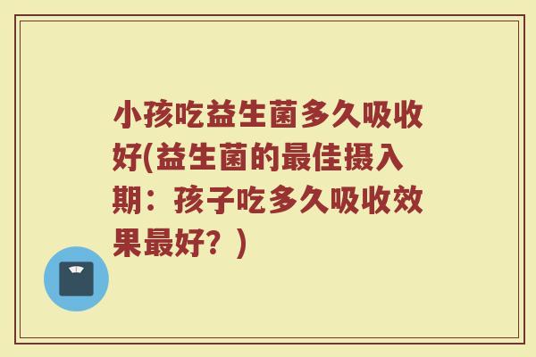 小孩吃益生菌多久吸收好(益生菌的最佳摄入期：孩子吃多久吸收效果最好？)