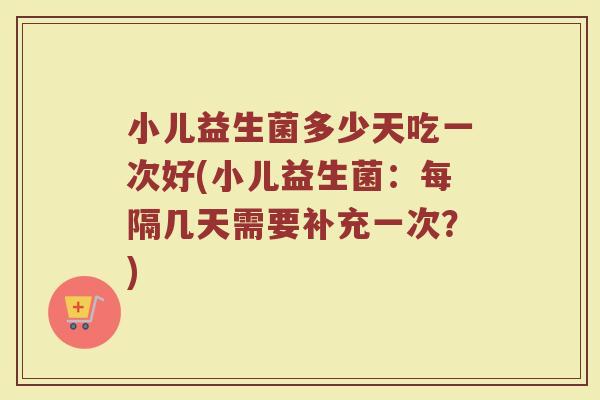 小儿益生菌多少天吃一次好(小儿益生菌：每隔几天需要补充一次？)