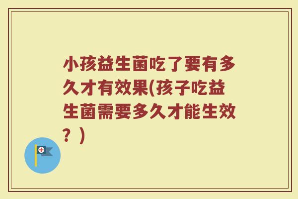 小孩益生菌吃了要有多久才有效果(孩子吃益生菌需要多久才能生效？)