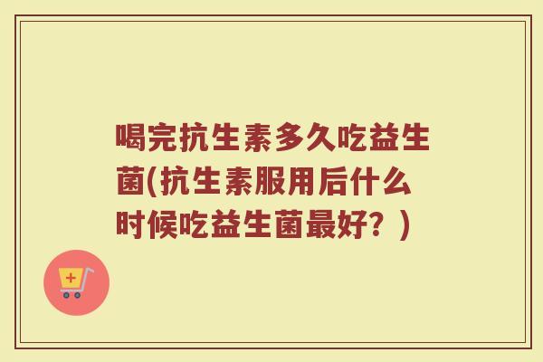 喝完抗生素多久吃益生菌(抗生素服用后什么时候吃益生菌最好？)