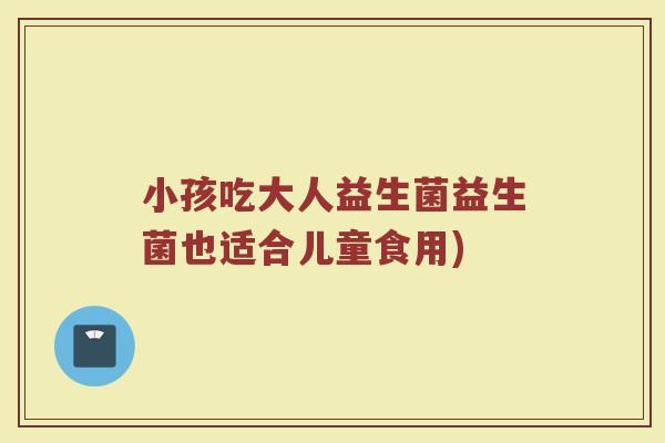 小孩吃大人益生菌益生菌也适合儿童食用)