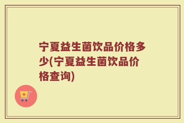 宁夏益生菌饮品价格多少(宁夏益生菌饮品价格查询)