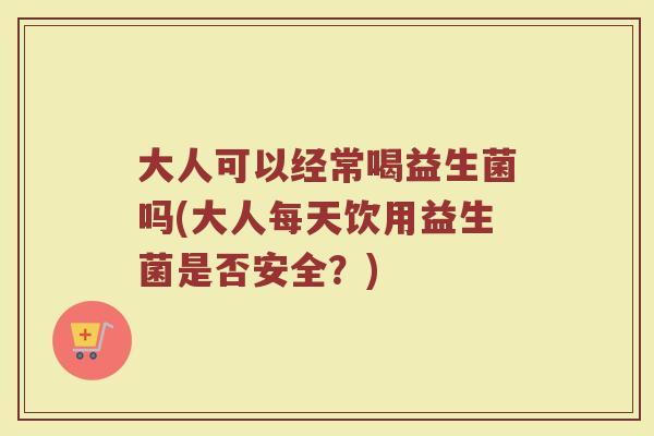大人可以经常喝益生菌吗(大人每天饮用益生菌是否安全？)