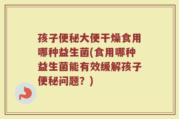 孩子便秘大便干燥食用哪种益生菌(食用哪种益生菌能有效缓解孩子便秘问题？)