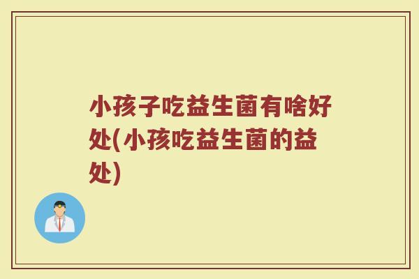 小孩子吃益生菌有啥好处(小孩吃益生菌的益处)
