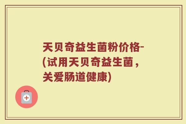 天贝奇益生菌粉价格-(试用天贝奇益生菌，关爱肠道健康)