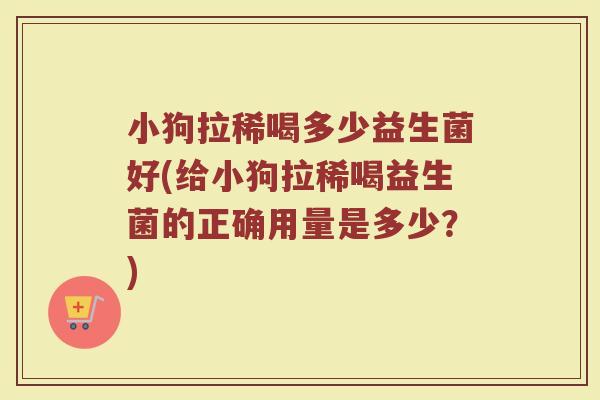 小狗拉稀喝多少益生菌好(给小狗拉稀喝益生菌的正确用量是多少？)