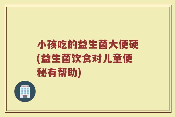小孩吃的益生菌大便硬(益生菌饮食对儿童便秘有帮助)