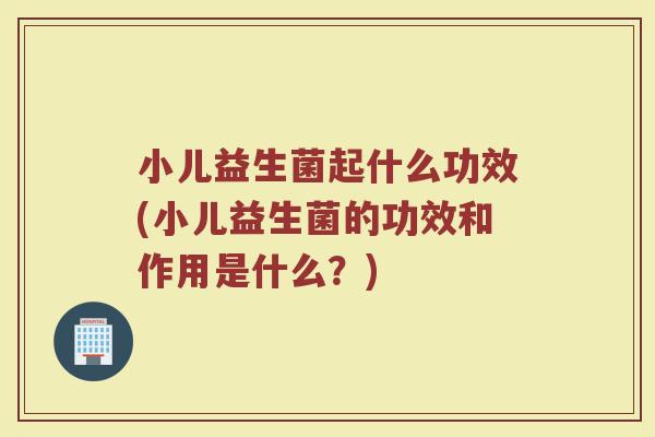 小儿益生菌起什么功效(小儿益生菌的功效和作用是什么？)