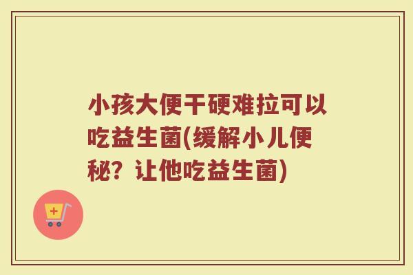 小孩大便干硬难拉可以吃益生菌(缓解小儿便秘？让他吃益生菌)