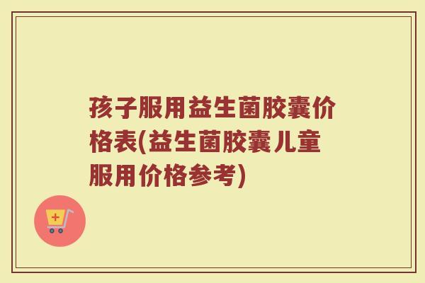 孩子服用益生菌胶囊价格表(益生菌胶囊儿童服用价格参考)