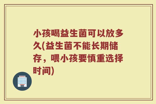 小孩喝益生菌可以放多久(益生菌不能长期储存，喂小孩要慎重选择时间)