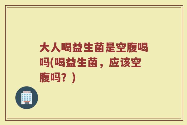 大人喝益生菌是空腹喝吗(喝益生菌，应该空腹吗？)