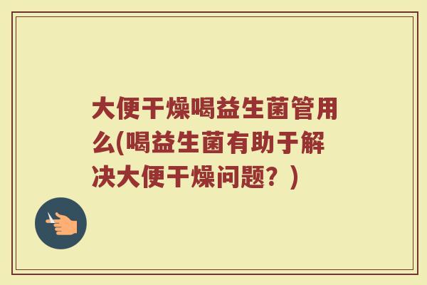 大便干燥喝益生菌管用么(喝益生菌有助于解决大便干燥问题？)