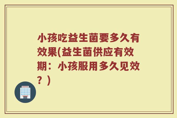 小孩吃益生菌要多久有效果(益生菌供应有效期：小孩服用多久见效？)