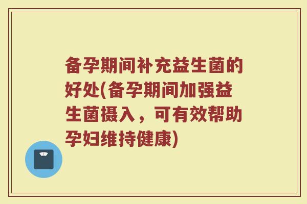 备孕期间补充益生菌的好处(备孕期间加强益生菌摄入，可有效帮助孕妇维持健康)