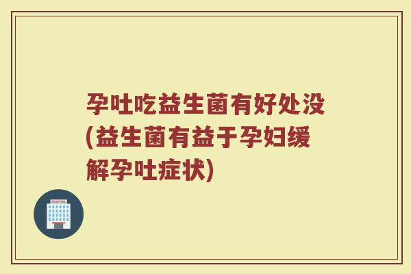 孕吐吃益生菌有好处没(益生菌有益于孕妇缓解孕吐症状)