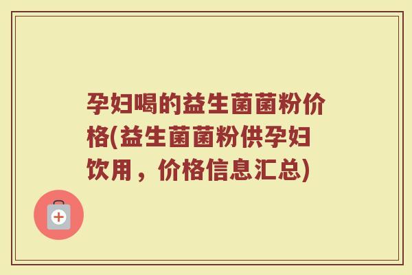 孕妇喝的益生菌菌粉价格(益生菌菌粉供孕妇饮用，价格信息汇总)