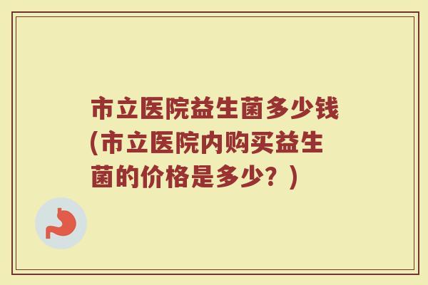 市立医院益生菌多少钱(市立医院内购买益生菌的价格是多少？)