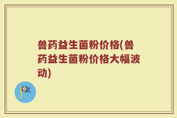 兽药益生菌粉价格(兽药益生菌粉价格大幅波动)