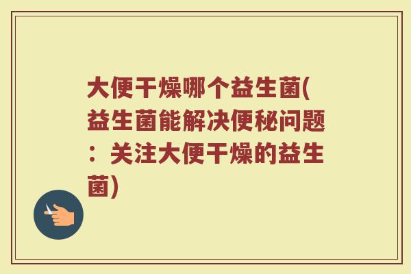 大便干燥哪个益生菌(益生菌能解决便秘问题：关注大便干燥的益生菌)