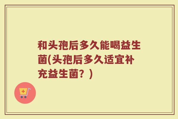 和头孢后多久能喝益生菌(头孢后多久适宜补充益生菌?) 和头孢后多久能喝益生菌(头孢后多久适宜补充益生菌?)