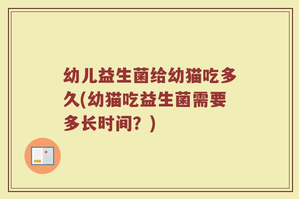 幼儿益生菌给幼猫吃多久(幼猫吃益生菌需要多长时间？)