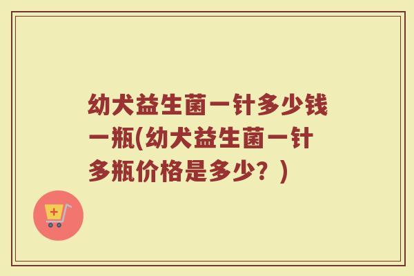 幼犬益生菌一针多少钱一瓶(幼犬益生菌一针多瓶价格是多少？)