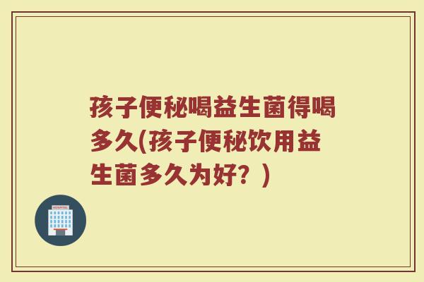 孩子便秘喝益生菌得喝多久(孩子便秘饮用益生菌多久为好？)