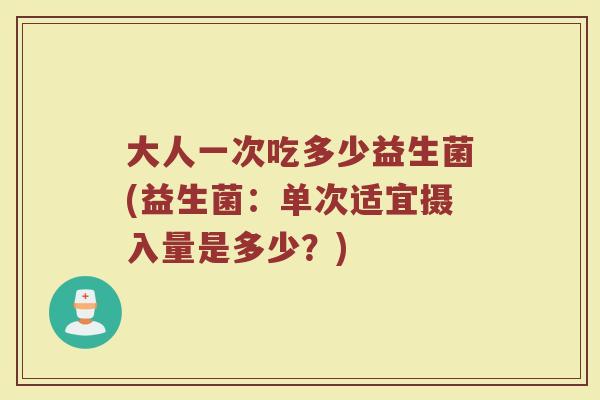 大人一次吃多少益生菌(益生菌：单次适宜摄入量是多少？)