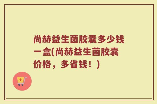 尚赫益生菌胶囊多少钱一盒(尚赫益生菌胶囊价格，多省钱！)