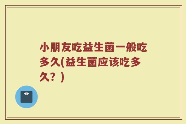 小朋友吃益生菌一般吃多久(益生菌应该吃多久？)