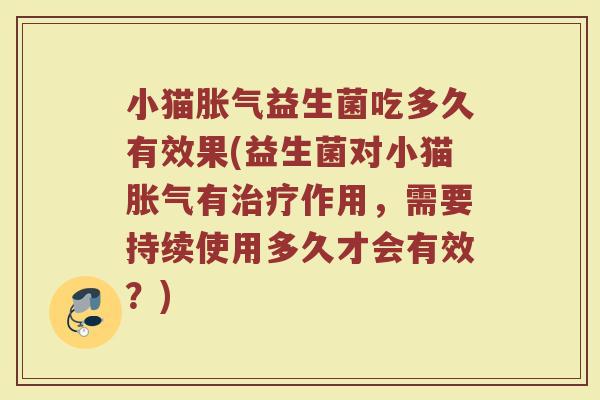 小猫胀气益生菌吃多久有效果(益生菌对小猫胀气有治疗作用，需要持续使用多久才会有效？)