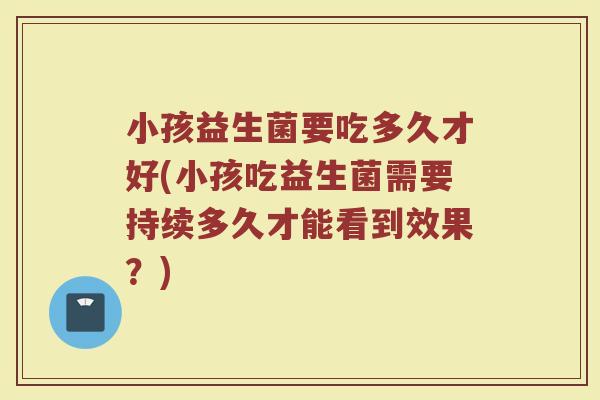 小孩益生菌要吃多久才好(小孩吃益生菌需要持续多久才能看到效果？)