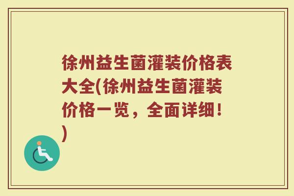 徐州益生菌灌装价格表大全(徐州益生菌灌装价格一览，全面详细！)