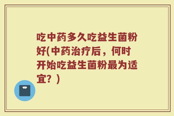 吃中药多久吃益生菌粉好(中药治疗后，何时开始吃益生菌粉最为适宜？)