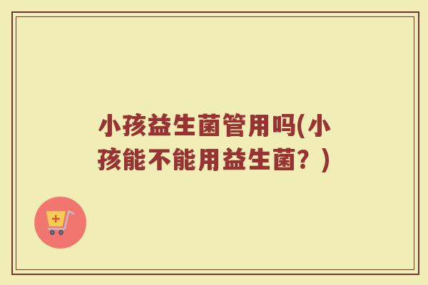 小孩益生菌管用吗(小孩能不能用益生菌？)