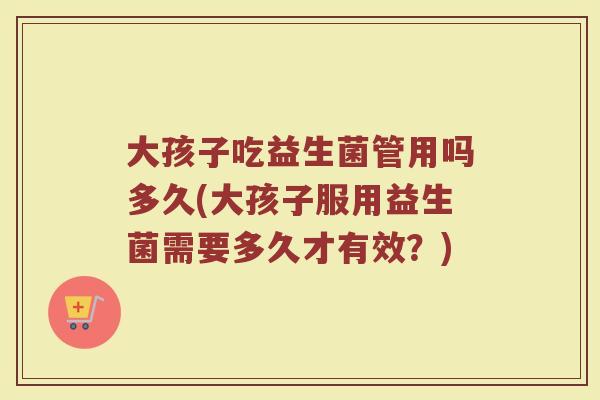 大孩子吃益生菌管用吗多久(大孩子服用益生菌需要多久才有效？)